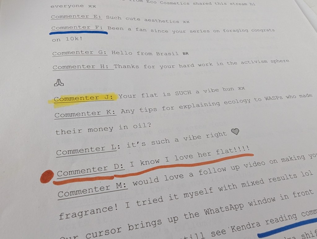 Page of script reading
'Eco Cosmetics shared this stream hi everyone xx
Commenter E: Such cute aesthetics xx
Commenter F: Been a fan since your series on foraging congrats on 10k!
Commenter G: Hello from Brasil 🇧🇷
Commenter H: Thanks for your hard work in the activism sphere 🙏
Commenter J: Your flat is SUCH a vibe hun xx
Commenter K: Any tips for explaining ecology to WASPs who made their money in oil?
Commenter L: it’s such a vibe right 💚
Commenter D: I know I love her flat!!!!
Commenter M: would love a follow up video on making your own fragrance! I tried it myself with mixed results lol
Our cursor brings up the WhatsApp window in front of the livestream; we can still see Kendra reading comments' with lines highlighted and underlines in colour.