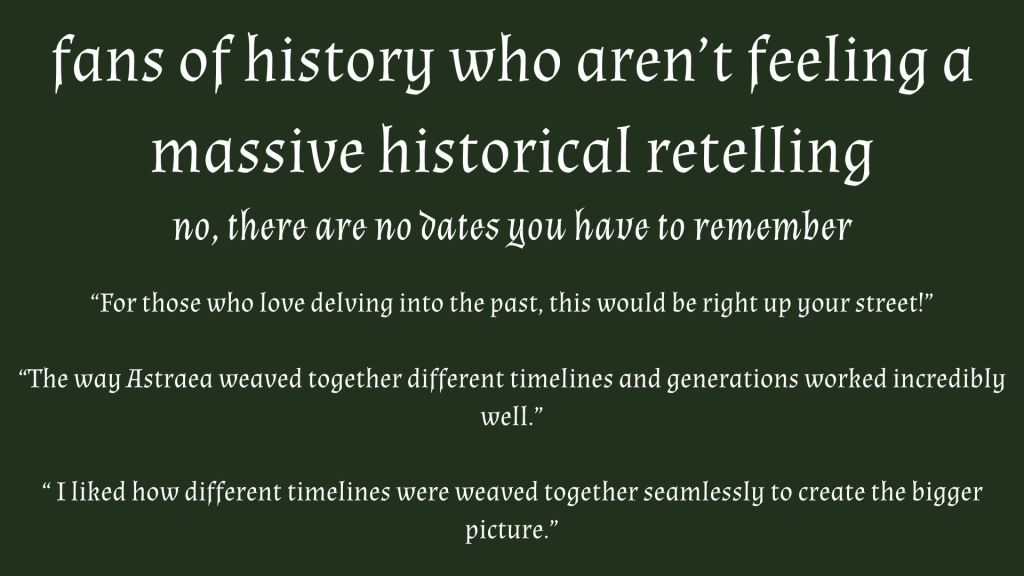 White on green text 'fans of history who aren’t feeling a massive historical retelling no, there are no dates you have to remember “For those who love delving into the past, this would be right up your street!”

“The way Astraea weaved together different timelines and generations worked incredibly well.”

“ I liked how different timelines were weaved together seamlessly to create the bigger picture.”'