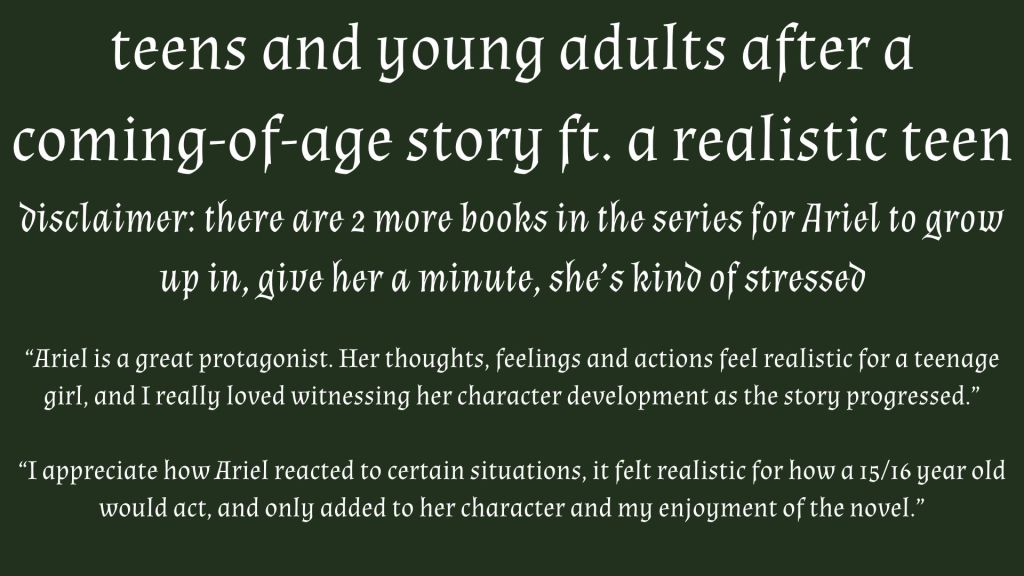 White on green text reading 'teens and young adults after a
coming-of-age story ft. a realistic teen disclaimer: there are 2 more books in the series for Ariel to grow up in, give her a minute, she’s kind of stressed
“Ariel is a great protagonist. Her thoughts, feelings and actions feel realistic for a teenage girl, and I really loved witnessing her character development as the story progressed.”

“I appreciate how Ariel reacted to certain situations, it felt realistic for how a 15/16 year old would act, and only added to her character and my enjoyment of the novel.”'